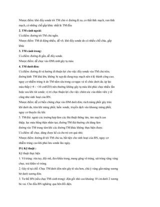 Nhược điểm: khó đẩy sonde tới TM chủ vì đường đi xa, co thắt tĩnh mạch, van tĩnh
mạch, có những chỗ gấp khúc nhất là TM đầu
2. TM cảnh ngoài:
Ưu điểm: đường tới TM chủ ngắn.
Nhược điểm: TM di động nhiều, dễ vỡ, khó đẩy sonde do có nhiều chỗ chia, gấp
khúc
3. TM cảnh trong:
Ưu điểm: đường đi gần, dễ đẩy sonde.
Nhược điểm: dễ chọc vào ĐM cảnh gây tụ máu
4. TM dưới đòn:
Ưu điểm: đường đi và hướng đi thuận lợi cho việc đẩy sonde vào TM chủ trên;
đường kính TM khá lớn, không bị xẹp dù đang trụy mạch nên tỉ lệ thành công cao;
nguy cơ nhiễm trùng ít do TM nằm sâu trong cơ ngực và tổ chức dưới da; áp lực
máu thấp (+8 - +10 cmH2O) nên thường không gây tụ máu khi phải chọc nhiều lần
hoặc sau khi rút sonde; vị trí chọc thuận lợi cho việc chăm sóc của nhân viên y tế
cũng như sinh hoạt của BN.
Nhược điểm: dễ có biến chứng chọc vào ĐM dưới đòn; rách màng phổi gây tràn
khí dưới da, tràn khí màng phổi; luồn sonde, truyền dịch vào khoang màng phổi;
nguy cơ thuyên tắc khí.
5. TM đùi: ngoài các trường hợp làm các thủ thuật thông tim, tim mạch can
thiệp, lọc máu bằng thận nhân tạo, đường TM đùi thường chỉ dùng làm
đường vào TM trung tâm khi các đường TM khác không thực hiện được.
Ưu điểm: dễ chọc, dùng được kể cả cho trẻ em quá nhỏ.
Nhược điểm: đường đi tới TM chủ xa, bất tiện cho sinh hoạt của BN, nguy cơ
nhiễm trùng cao khi phải lưu sonde lâu ngày.
IV) Kỹ thuật :
Kỹ thuật thực hiện
1. Vô trùng: rửa tay, đội mũ, đeo khẩu trang, mang găng vô trùng, sát trùng rộng vùng
chọc, trải khăn vô trùng.
2. Gây tê tại chỗ. Chọc TM dưới đòn nên gây tê sâu hơn, chú ý vùng gần màng xương
bờ dưới xương đòn.
3. Tư thế BN (nếu chọc TM cảnh trong): độn gối nhỏ cao khoảng 10 cm dưới 2 xương
bả vai. Cho đầu BN nghiêng qua bên đối diện.
 