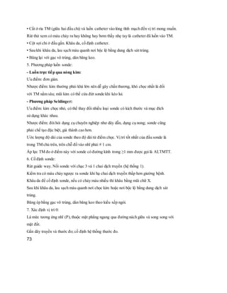 • Cắt ở rìa TM (giữa hai đầu chỉ) và luồn catheter vào lòng tĩnh mạch đến vị trí mong muốn.
Rút thử xem có máu chảy ra hay không hay bơm thấy nhẹ tay là catheter đã luồn vào TM.
• Cột sợi chỉ ở đầu gần. Khâu da, cố định catheter.
• Sau khi khâu da, lau sạch máu quanh nơi bộc lộ bằng dung dịch sát trùng.
• Băng lại với gạc vô trùng, dán băng keo.
5. Phương pháp luồn sonde:
- Luồn trực tiếp qua nòng kim:
Ưu điểm: đơn giản.
Nhược điểm: kim thường phải khá lớn nên dễ gây chấn thương, khó chọc nhất là đối
với TM nằm sâu; mũi kim có thể cứa đứt sonde khi kéo lui.
- Phương pháp Seldinger:
Ưu điểm: kim chọc nhỏ, có thể thay đổi nhiều loại sonde có kích thước và mục đích
sử dụng khác nhau.
Nhược điểm: đòi hỏi dụng cụ chuyên nghiệp như dây dẫn, dụng cụ nong; sonde cũng
phải chế tạo đặc biệt, giá thành cao hơn.
Ước lượng độ dài của sonde theo độ dài từ điểm chọc. Vị trí tốt nhất của đầu sonde là
trong TM chủ trên, trên chỗ đổ vào nhĩ phải # 1 cm.
Áp lực TM đo ở điểm này với sonde có đường kính trong ≥1 mm được gọi là ALTMTT.
6. Cố định sonde:
Rút guide way. Nối sonde với chạc 3 và 1 chai dịch truyền (hệ thống 1).
Kiểm tra có máu chảy ngược ra sonde khi hạ chai dịch truyền thấp hơn giường bệnh.
Khâu da để cố định sonde, nếu có chảy máu nhiều thì khâu bằng mũi chữ X.
Sau khi khâu da, lau sạch máu quanh nơi chọc kim hoặc nơi bộc lộ bằng dung dịch sát
trùng.
Băng ép bằng gạc vô trùng, dán băng keo theo kiểu xếp ngói.
7. Xác định vị trí 0:
Là mức tương ứng nhĩ (P),thuộc mặt phẳng ngang qua đường nách giữa và song song với
mặt đất.
Gắn dây truyền và thước đo; cố định hệ thống thước đo.
73
 