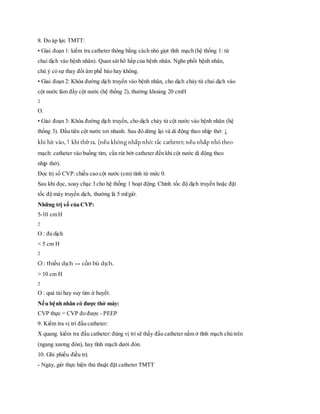 8. Đo áp lực TMTT:
• Giai đoạn 1: kiểm tra catheter thông bằng cách nhỏ giọt tĩnh mạch (hệ thống 1: từ
chai dịch vào bệnh nhân). Quan sát hô hấp của bệnh nhân. Nghe phổi bệnh nhân,
chú ý có sự thay đổi âm phế bào hay không.
• Giai đoạn 2: Khóa đường dịch truyển vào bệnh nhân, cho dịch chảy từ chai dịch vào
cột nước làm đầy cột nước (hệ thống 2), thường khoảng 20 cmH
2
O.
• Giai đoạn 3: Khóa đường dịch truyền, cho dịch chảy từ cột nước vào bệnh nhân (hệ
thống 3). Đầu tiên cột nước rơi nhanh. Sau đó dừng lại và di động theo nhịp thở: ↓
khi hít vào, ↑ khi thở ra. (nếu không nhấp nhô: tắc catheter; nếu nhấp nhô theo
mạch: catheter vào buồng tim, cần rút bớt catheter đến khi cột nước di động theo
nhịp thở).
Đọc trị số CVP:chiều cao cột nước (cm) tính từ mức 0.
Sau khi đọc, xoay chạc 3 cho hệ thống 1 hoạt động. Chỉnh tốc độ dịch truyền hoặc đặt
tốc độ máy truyền dịch, thường là 5 ml/giờ.
Những trị số của CVP:
5-10 cm H
2
O : đủ dịch
< 5 cm H
2
O : thiếu dịch → cần bù dịch.
> 10 cm H
2
O : quá tải hay suy tim ứ huyết.
Nếu bệnh nhân có được thở máy:
CVP thực = CVP đo được - PEEP
9. Kiểm tra vị trí đầu catheter:
X quang. kiểm tra đầu catheter:đúng vị trí sẽ thấy đầu catheter nằm ở tĩnh mạch chủ trên
(ngang xương đòn), hay tĩnh mạch dưới đòn.
10. Ghi phiếu điều trị:
- Ngày, giờ thực hiện thủ thuật đặt catheter TMTT
 