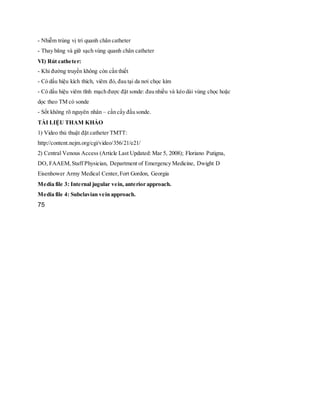 - Nhiễm trùng vị trí quanh chân catheter
- Thay băng và giữ sạch vùng quanh chân catheter
VI) Rút catheter:
- Khi đường truyền không còn cần thiết
- Có dấu hiệu kích thích, viêm đỏ, đau tại da nơi chọc kim
- Có dấu hiệu viêm tĩnh mạch được đặt sonde: đau nhiều và kéo dài vùng chọc hoặc
dọc theo TM có sonde
- Sốt không rõ nguyên nhân – cần cấy đầu sonde.
TÀI LIỆU THAM KHẢO
1) Video thủ thuật đặt catheter TMTT:
http://content.nejm.org/cgi/video/356/21/e21/
2) Central Venous Access (Article Last Updated: Mar 5, 2008); Floriano Putigna,
DO, FAAEM,Staff Physician, Department of Emergency Medicine, Dwight D
Eisenhower Army Medical Center,Fort Gordon, Georgia
Media file 3: Internal jugular vein, anterior approach.
Media file 4: Subclavian vein approach.
75
 