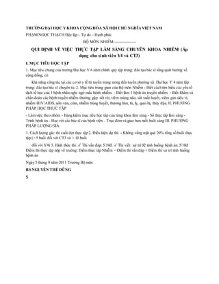 TRƯỜNG ĐẠI HỌC YKHOA CỘNG HÒA XÃ HỘI CHỦ NGHĨAVIỆT NAM
PHẠM NGỌC THẠCH Độc lập – Tự do – Hạnh phúc
BỘ MÔN NHIỄM ----------------
QUI ĐỊNH VỀ VIỆC THỰC TẬP LÂM SÀNG CHUYÊN KHOA NHIỄM (Áp
dụng cho sinh viên Y4 và CT3)
I. MỤC TIÊU HỌC TẬP
1. Mục tiêu chung của trường Đại học Y 6 năm chính quy tập trung: đào tạo bác sĩ tổng quát hướng về
cộng đồng, có
khả năng công tác tại các cơ sở y tế từ tuyến trung ương đến tuyến phường xã. Đạihọc Y 4 năm tập
trung: đào tạo bác sĩ chuyên tu. 2. Mục tiêu trung gian của Bộ môn Nhiễm - Biết cách tìm hiểu các yếu tố
dịch tễ học của 1 bệnh nhân nghi ngờ mắc bệnh nhiễm. - Biết làm 1 bệnh án truyền nhiễm. - Biết khám và
chẩn đoán các bệnh truyền nhiễm thường gặp: sốt rét,viêm màng não, sốt xuất huyết, viêm gan siêu vi,
nhiễm HIV/AIDS,uốn ván, cúm, nhiễm trùng huyết, thương hàn, tả, lỵ, quai bị, thủy đậu. II. PHƯƠNG
PHÁP HỌC THỰC TẬP
- Làm việc theo nhóm - Bảng kiểm mục tiêu học tập của từng khoa lâm sàng - Sổ thực tập lâm sàng -
Trình bệnh án - Học với các bác sĩ của bệnh viện - Trực đêm và giao ban mỗi buổi sáng III. PHƯƠNG
PHÁP LƯỢNGGIÁ
1. Cách lượng giá: thi cuối đợt thực tập 2. Điều kiện dự thi: - Không vắng mặt quá 20% tổng số buổi thực
tập (> 5 buổi đối với CT3 và > 10 buổi
đối với Y4) 3. Hình thức thi: ✓ Thi vấn đáp: 5/10đ. ✓ Thi viết: xử trí 02 tình huống bệnh án: 5/10đ
Điểm thi thực tập nộp về trường: Điểm thực tập Nhiễm = Điểm thi vấn đáp + Điểm thi xử trí tình huống
bệnh án
Ngày 5 tháng 9 năm 2011 Trưởng Bộ môn
BS NGUYỄN THẾ DŨNG
5
 