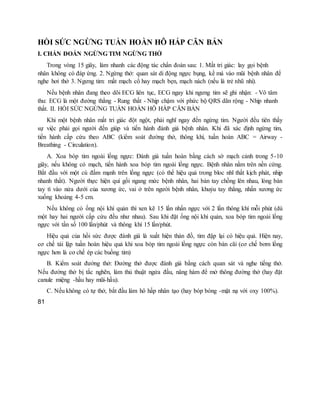 HỒI SỨC NGỪNG TUẦN HOÀN HÔ HẤP CĂN BẢN
I. CHẨN ĐOÁN NGỪNG TIM NGỪNG THỞ
Trong vòng 15 giây, làm nhanh các động tác chẩn đoán sau: 1. Mất tri giác: lay gọi bệnh
nhân không có đáp ứng. 2. Ngừng thở: quan sát di động ngực bụng, kề má vào mũi bệnh nhân để
nghe hơi thở 3. Ngưng tim: mất mạch cổ hay mạch bẹn, mạch nách (nếu là trẻ nhũ nhi).
Nếu bệnh nhân đang theo dõi ECG liên tục, ECG ngay khi ngưng tim sẽ ghi nhận: - Vô tâm
thu: ECG là một đường thẳng - Rung thất - Nhịp chậm với phức bộ QRS dãn rộng - Nhịp nhanh
thất. II. HỒI SỨC NGỪNG TUẦN HOÀN HÔ HẤP CĂN BẢN
Khi một bệnh nhân mất tri giác đột ngột, phải nghĩ ngay đến ngừng tim. Người đều tiên thấy
sự việc phải gọi người đến giúp và tiến hành đánh giá bệnh nhân. Khi đã xác định ngừng tim,
tiến hành cấp cứu theo ABC (kiểm soát đường thở, thông khí, tuần hoàn ABC = Airway -
Breathing - Circulation).
A. Xoa bóp tim ngoài lồng ngực: Đánh giá tuần hoàn bằng cách sờ mạch cảnh trong 5-10
giây, nếu không có mạch, tiến hành xoa bóp tim ngoài lồng ngực. Bệnh nhân nằm trên nền cứng.
Bắt đầu với một cú đấm mạnh trên lồng ngực (có thể hiệu quả trong bloc nhĩ thất kịch phát, nhịp
nhanh thất). Người thực hiện quì gối ngang mức bệnh nhân, hai bàn tay chồng lên nhau, lòng bàn
tay tì vào nửa dưới của xương ức, vai ở trên người bệnh nhân, khuỷu tay thẳng, nhấn xương ức
xuống khoảng 4-5 cm.
Nếu không có ống nội khí quản thì xen kẽ 15 lần nhấn ngực với 2 lần thông khí mỗi phút (dù
một hay hai người cấp cứu đều như nhau). Sau khi đặt ống nội khí quản, xoa bóp tim ngoài lồng
ngực với tần số 100 lần/phút và thông khí 15 lần/phút.
Hiệu quả của hồi sức được đánh giá là xuất hiện thán đồ, tim đập lại có hiệu quả. Hiện nay,
cơ chế tái lập tuần hoàn hiệu quả khi xoa bóp tim ngoài lồng ngực còn bàn cãi (cơ chế bơm lồng
ngực hơn là cơ chế ép các buồng tim)
B. Kiểm soát đường thở: Đường thở được đánh giá bằng cách quan sát và nghe tiếng thở.
Nếu đường thở bị tắc nghẽn, làm thủ thuật ngửa đầu, nâng hàm để mở thông đường thở (hay đặt
canule miệng -hầu hay mũi-hầu).
C. Nếu không có tự thở, bắt đầu làm hô hấp nhân tạo (hay bóp bóng -mặt nạ với oxy 100%).
81
 