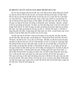 III. HỒI SỨC CẤP CỨU NGỪNG TUẦN HOÀN HÔ HẤP MỨC CAO
Hồi sức cấp cứu ngừng tuần hoàn hô hấp mức cao là điều trị hỗ trợ nhưng không thay thế hồi
sức cấp cứu căn bản. Hồi sức cấp cứu mức cao bao gồm: đặt ống nội khí quản, sốc điện, thuốc.
Hồi sức cấp cứu căn bản rất cần thiết để duy trì tưới máu cho các cơ quan sinh tồn và đưa thuốc
vào vòng tuần hoàn. 1. Đặt ống nội khí quản. Ngay sau khi cung cấp đủ oxy qua bóp bóng với
mặt nạ, đặt ống nội khí quản do người có kinh nghiệm để ít làm gián đoạn việc điều trị. Ống nội
khí quản còn dùng để cho thuốc nếu không có đường tĩnh mạch. Adrénaline, lidocaine, atropine
có thể cho qua đường nội khí quản. Các thuốc này được pha loãng trong 10 ml nước muối sinh lý
để giúp thuốc hấp thu tốt. Đỉnh tác dụng của thuốc qua đường nội khí quản thấp hơn qua đường
tĩnh mạch. Liều dùng qua đường nội khí quản cao hơn (2- 3 lần liều tĩnh mạch). 2. Sốc điện là
dùng dòng điện một chiều có năng lượng tính bằng Joules hay Watts- second để phá vòng vào lại
(reentry) trong tim nhằm phục hồi sự kiểm soát của nút xoang.
Sốc điện phá rung rất cần thiết và hiệu quả khi ngưng tim do rung thất. Sốc điện càng hiệu
quả nếu thực hiện càng sớm ngay sau khi ngưng tim. Cường độ lần đầu là 200 Joules, lần hai là
300 Joules, nếu thất bại, lần 3 và các lần sau 360 Joules. Một điện cực đặt dưới xương đòn phải,
một điện cực đặt trên mỏm tim (V4-V5), tránh đặt điện cực trên vú của phụ nữ. Lồng ngực phải
khô, không để dính ướt nước. Phải nhấn mạnh các điện cực vào da bệnh nhân và bôi gel lên bề
mặt các điện cực để tăng tính dẫn điện và tránh phỏng da. Hiện nay, có các miếng gel dán sẵn
trên ngực để đánh sốc điện nhanh gọn hơn. Gỡ bỏ miếng dán nitroglycérine khi đánh sốc điện để
tránh dòng điện đi lệch. 3. Đường truyền tĩnh mạch. Đường truyền tĩnh mạch để cho thuốc và
dịch là điều bắt buộc để hồi sức ngừng tim thành công. Tốt nhất là dùng đường tĩnh mạch trung
tâm. Có thể qua tĩnh mạch cảnh ngoài hay cảnh trong, dưới đòn, đùi hay tĩnh mạch ngoại vi.
Tĩnh mạch cảnh trong và tĩnh mạch đùi thường được chọn vì dễ đặt và ít làm gián đoạn việc điều
trị căn bản khi đặt. Tĩnh mạch ở khuỷu rất tốt nếu giơ cao tay và truyền nước nhanh để đẩy thuốc
vào tuần hoàn trung ương. Truyền nước với dịch tinh thể hay dịch keo khi bệnh nhân có giảm thể
tích tuần hoàn. Trong bối cảnh ngừng tim
82
 