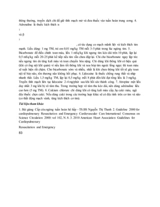 thông thường, truyền dịch chỉ để giữ tĩnh mạch mở và đưa thuốc vào tuần hoàn trung ương. 4.
Adrenaline là thuốc kích thích α
1
và β
1
, có tác dụng co mạch mãnh liệt và kích thích tim
mạnh. Liều dùng: 1 mg TM, trẻ em 0,01 mg/kg TM mỗi 3-5 phút trong lúc ngừng tim. 5.
Bicarbonate để điều chỉnh toan máu, liều 1 mEq/kg khi ngưng tim kéo dài trên 10 phút, lập lại
0,5 mEq/kg mỗi 20-25 phút kế tiếp nếu tim vẫn chưa đập lại. Chỉ cho bicarbonate ngay lập tức
nếu ngưng tim do tăng kali máu và toan chuyển hóa nặng. Chỉ dùng khi thông khí có hiệu quả
(khi có ống nội khí quản) vì nếu làm tốt thông khí và xoa bóp tim ngoài lồng ngực thì toan máu
sẽ xuất hiện rất chậm. Cho bicarbonate sớm và nhiều, nhất là khi chưa thông khí tốt sẽ gây toan
nội tế bào não, tổn thương não không hồi phục. 6. Lidocaine là thuốc chống rung thất và nhịp
nhanh thất. Liều 1,5 mg/kg TM, lập lại 0,5 mg/kg mỗi 8 phút đến khi đạt tổng liều là 3 mg/kg.
Truyền tĩnh mạch liên tục lidocaine 2-4 mg/phút sau khi hồi sức thành công. 7. Atropine một liều
duy nhất 3 mg khi bị vô tâm thu. Trong trường hợp vô tâm thu kéo dài, nên dùng adrénaline liều
cao hơn (5 mg TM). 8. Calcium chlorure chỉ dùng khi có tăng kali máu cấp, hạ calci máu, ngộ
độc thuốc chẹn calci. Nếu dùng calci trong các trường hợp khác sẽ có độc tính trên cơ tim và não
(co thắt động mạch vành, tăng kích thích cơ tim).
Tài liệu tham khảo
1. Bài giảng Cấp cứu ngừng tuần hoàn hô hấp - TS.BS Nguyễn Thị Thanh 2. Guideline 2000 for
cardiopulmonary Resuscitation and Emergency Cardiovascular Care International Consensus on
Science Circulation 2000: vol 102, N. 8. 3. 2010 American Heart Association Guidelines for
Cardiopulmonary
Resuscitation and Emergency
83
 