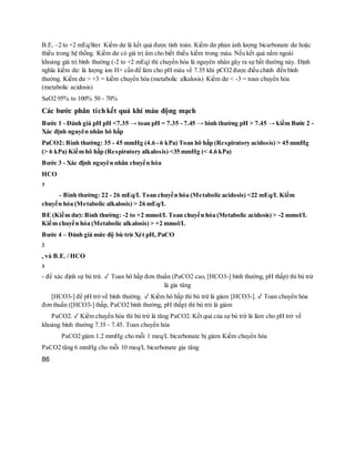 B.E. –2 to +2 mEq/liter Kiềm dư là kết quả được tính toán. Kiềm dư phản ảnh lượng bicarbonate dư hoặc
thiếu trong hệ thống. Kiềm dư có giá trị âm cho biết thiếu kiềm trong máu. Nếu kết quả nằm ngoài
khoảng giá trị bình thường (-2 to +2 mEq) thì chuyển hóa là nguyên nhân gây ra sự bất thường này. Định
nghĩa kiềm dư: là lượng ion H+ cần để làm cho pH máu về 7.35 khi pCO2 được điều chỉnh đến bình
thường. Kiềm dư > +3 = kiềm chuyển hóa (metabolic alkalosis) Kiềm dư < -3 = toan chuyển hóa
(metabolic acidosis)
SaO2 95% to 100% 50 - 70%
Các bước phân tíchkết quả khí máu động mạch
Bước 1 - Đánh giá pH pH <7.35 → toan pH = 7.35 - 7.45 → bình thường pH > 7.45 → kiềm Bước 2 -
Xác định nguyên nhân hô hấp
PaCO2: Bình thường: 35 - 45 mmHg (4.6 - 6 kPa) Toan hô hấp (Respiratory acidosis) > 45 mmHg
(> 6 kPa) Kiềm hô hấp (Respiratory alkalosis) <35 mmHg (< 4.6 kPa)
Bước 3 - Xác định nguyên nhân chuyển hóa
HCO
3
- Bình thường: 22 - 26 mEq/L Toan chuyển hóa (Metabolic acidosis) <22 mEq/L Kiềm
chuyển hóa (Metabolic alkalosis) > 26 mEq/L
BE (Kiềm dư): Bình thường: -2 to +2 mmol/L Toan chuyển hóa (Metabolic acidosis) > -2 mmol/L
Kiềm chuyển hóa (Metabolic alkalosis) > +2 mmol/L
Bước 4 – Đánh giá mức độ bù trừ Xét pH, PaCO
2
, và B.E. / HCO
3
- để xác định sự bù trừ. ✓ Toan hô hấp đơn thuần (PaCO2 cao, [HCO3-] bình thường, pH thấp) thì bù trừ
là gia tăng
[HCO3-] để pH trở về bình thường. ✓ Kiềm hô hấp thì bù trừ là giảm [HCO3-]. ✓ Toan chuyển hóa
đơn thuần ([HCO3-] thấp, PaCO2 bình thường, pH thấp) thì bù trừ là giảm
PaCO2. ✓ Kiềm chuyển hóa thì bù trừ là tăng PaCO2. Kết quả của sự bù trừ là làm cho pH trở về
khoảng bình thường 7.35 - 7.45. Toan chuyển hóa
PaCO2 giảm 1.2 mmHg cho mỗi 1 meq/L bicarbonate bị giảm Kiềm chuyển hóa
PaCO2 tăng 6 mmHg cho mỗi 10 meq/L bicarbonate gia tăng
86
 