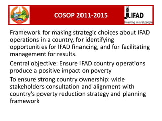 Framework for making strategic choices about IFAD
operations in a country, for identifying
opportunities for IFAD financing, and for facilitating
management for results.
Central objective: Ensure IFAD country operations
produce a positive impact on poverty
To ensure strong country ownership: wide
stakeholders consultation and alignment with
country’s poverty reduction strategy and planning
framework
COSOP 2011-2015
 