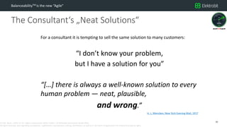 CC SSE Much | 2016-11-15 | Agile in Automotive 2016 | Public | © Elektrobit Automotive GmbH 2016.
All rights reserved, also regarding any disposal, exploitation, reproduction, editing, distribution, as well as in the event of applications for industrial property rights.
The Consultant‘s „Neat Solutions“
BalanceabilityTM is the new “Agile”
10
For a consultant it is tempting to sell the same solution to many customers:
“I don’t know your problem,
but I have a solution for you”
“[…] there is always a well-known solution to every
human problem — neat, plausible,
and wrong.”
H. L. Mencken, New York Evening Mail, 1917
 
