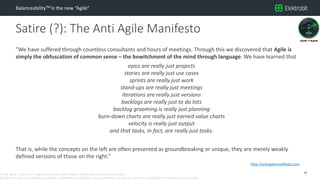 CC SSE Much | 2016-11-15 | Agile in Automotive 2016 | Public | © Elektrobit Automotive GmbH 2016.
All rights reserved, also regarding any disposal, exploitation, reproduction, editing, distribution, as well as in the event of applications for industrial property rights.
Satire (?): The Anti Agile Manifesto
BalanceabilityTM is the new “Agile”
”We have suffered through countless consultants and hours of meetings. Through this we discovered that Agile is
simply the obfuscation of common sense – the bewitchment of the mind through language. We have learned that
epics are really just projects
stories are really just use cases
sprints are really just work
stand-ups are really just meetings
iterations are really just versions
backlogs are really just to do lists
backlog grooming is really just planning
burn-down charts are really just earned value charts
velocity is really just output
and that tasks, in fact, are really just tasks.
That is, while the concepts on the left are often presented as groundbreaking or unique, they are merely weakly
defined versions of those on the right.”
13
http://antiagilemanifesto.com
 