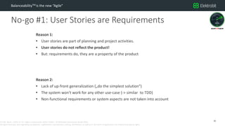 CC SSE Much | 2016-11-15 | Agile in Automotive 2016 | Public | © Elektrobit Automotive GmbH 2016.
All rights reserved, also regarding any disposal, exploitation, reproduction, editing, distribution, as well as in the event of applications for industrial property rights.
No-go #1: User Stories are Requirements
BalanceabilityTM is the new “Agile”
Reason 1:
• User stories are part of planning and project activities.
• User stories do not reflect the product!
• But: requirements do, they are a property of the product
Reason 2:
• Lack of up-front generalization („do the simplest solution“)
• The system won‘t work for any other use-case (-> similar to TDD)
• Non-functional requirements or system aspects are not taken into account
15
 