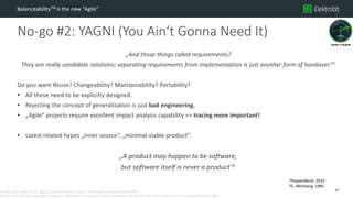 CC SSE Much | 2016-11-15 | Agile in Automotive 2016 | Public | © Elektrobit Automotive GmbH 2016.
All rights reserved, also regarding any disposal, exploitation, reproduction, editing, distribution, as well as in the event of applications for industrial property rights.
No-go #2: YAGNI (You Ain‘t Gonna Need It)
BalanceabilityTM is the new “Agile”
„And those things called requirements?
They are really candidate solutions; separating requirements from implementation is just another form of handover.“1
Do you want Reuse? Changeability? Maintainability? Portability?
• All these need to be explicitly designed.
• Rejecting the concept of generalization is just bad engineering.
• „Agile“ projects require excellent impact analysis capability => tracing more important!
• Latest related hypes „inner source“, „minimal viable product“.
„A product may happen to be software,
but software itself is never a product“2
16
1Poppendieck, 2010
2G. Weinberg, 1985
 