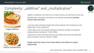 CC SSE Much | 2016-11-15 | Agile in Automotive 2016 | Public | © Elektrobit Automotive GmbH 2016.
All rights reserved, also regarding any disposal, exploitation, reproduction, editing, distribution, as well as in the event of applications for industrial property rights.
Complexity: „additive“ and „multiplicative“
BalanceabilityTM is the new “Agile”
Additive complexity: the features are simple and you can add them one by one
Multiplicative complexity: the features are already complicated and they
interact with each other.
„I can live with something simple that works properly. The complexity can be
folded later.“ (from collab.net)
„These days we do not program software module by module, we program
software feature by feature.“ (Cohn 2006)
„Experience to date indicates that low-cost refactoring cannot be depended
upon as projects scale up.“ (Boehm, 2004)
People need to be aware of non-linear effects and relations in system
engineering!
17
Lasagne (additive)
Linguine (multiplicative)
See e.g. Neil Johnson, „Two‘s Company, Three is Complexity“, 2007
 