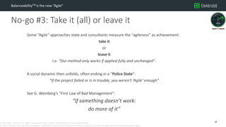 CC SSE Much | 2016-11-15 | Agile in Automotive 2016 | Public | © Elektrobit Automotive GmbH 2016.
All rights reserved, also regarding any disposal, exploitation, reproduction, editing, distribution, as well as in the event of applications for industrial property rights.
No-go #3: Take it (all) or leave it
BalanceabilityTM is the new “Agile”
Some “Agile” approaches state and consultants measure the “agileness” as achievement:
take it
or
leave it
I.e. “Our method only works if applied fully and unchanged”.
A social dynamic then unfolds, often ending in a “Police State”:
“If the project failed or is in trouble, you weren’t ‘Agile’ enough”
See G. Weinberg’s “First Law of Bad Management”:
“If something doesn’t work:
do more of it”
18
 