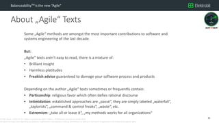 CC SSE Much | 2016-11-15 | Agile in Automotive 2016 | Public | © Elektrobit Automotive GmbH 2016.
All rights reserved, also regarding any disposal, exploitation, reproduction, editing, distribution, as well as in the event of applications for industrial property rights.
About „Agile“ Texts
BalanceabilityTM is the new “Agile”
Some „Agile“ methods are amongst the most important contributions to software and
systems engineering of the last decade.
But:
„Agile“ texts aren‘t easy to read, there is a mixture of:
• Brilliant insight
• Harmless platitudes
• Freakish advice guaranteed to damage your software process and products
Depending on the author „Agile“ texts sometimes or frequently contain:
• Partisanship: religious favor which often defies rational discourse
• Intimidation: established approaches are „passé“, they are simply labeled „waterfall“,
„taylorists“, „command & control freaks“, „waste“, etc.
• Extremism: „take all or leave it“, „my methods works for all organizations“
20
 