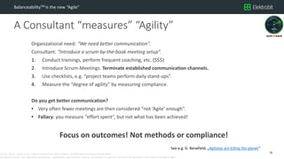 CC SSE Much | 2016-11-15 | Agile in Automotive 2016 | Public | © Elektrobit Automotive GmbH 2016.
All rights reserved, also regarding any disposal, exploitation, reproduction, editing, distribution, as well as in the event of applications for industrial property rights.
A Consultant “measures” “Agility”
BalanceabilityTM is the new “Agile”
Organizational need: “We need better communication”.
Consultant: “Introduce a scrum-by-the-book meeting setup”.
1. Conduct trainings, perform frequent coaching, etc. ($$$)
2. Introduce Scrum-Meetings. Terminate established communication channels.
3. Use checklists, e.g. “project teams perform daily stand-ups”.
4. Measure the “degree of agility” by measuring compliance.
Do you get better communication?
• Very often fewer meetings are then considered “not ‘Agile’ enough”.
• Fallacy: you measure “effort spent”, but not what has been achieved!
Focus on outcomes! Not methods or compliance!
26
See e.g. G. Benefield, „Agilistas are killing the planet“
 