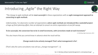 CC SSE Much | 2016-11-15 | Agile in Automotive 2016 | Public | © Elektrobit Automotive GmbH 2016.
All rights reserved, also regarding any disposal, exploitation, reproduction, editing, distribution, as well as in the event of applications for industrial property rights.
Introducing „Agile“ the Right Way
BalanceabilityTM is the new “Agile”
“The change to agile methods will be most successful in those organizations with an agile management approach to
converting to agile methods.
Unfortunately, I’ve observed a number of organizations where agile methods are introduced like a waterfall project:
a huge up-front planning effort, then an attempt to convert an entire organization at one fell swoop.
To be successful, the conversion has to be in small increments, with corrections made at each increment.”
G. Weinberg, Agile Impressions, 2015
This also means that you cannot know in advance what the result will be.
Change needs to be actively managed! That’s what management is for!
(That‘s why the same consultants now sell you „change management“ ;-))
27
See G. Weinberg, Software Quality Management IV, „Anticipating Change“
 