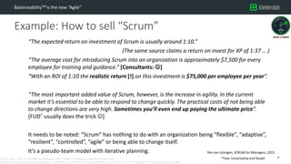 CC SSE Much | 2016-11-15 | Agile in Automotive 2016 | Public | © Elektrobit Automotive GmbH 2016.
All rights reserved, also regarding any disposal, exploitation, reproduction, editing, distribution, as well as in the event of applications for industrial property rights.
Example: How to sell “Scrum”
BalanceabilityTM is the new “Agile”
8
“The expected return on investment of Scrum is usually around 1:10.”
(The same source claims a return on invest for XP of 1:37 … )
“The average cost for introducing Scrum into an organization is approximately $7,500 for every
employee for training and guidance.” [Consultants: ]
“With an ROI of 1:10 the realistic return [!] on this investment is $75,000 per employee per year”.
“The most important added value of Scrum, however, is the increase in agility. In the current
market it’s essential to be able to respond to change quickly. The practical costs of not being able
to change directions are very high. Sometimes you’ll even end up paying the ultimate price”.
[FUD* usually does the trick ]
It needs to be noted: “Scrum” has nothing to do with an organization being “flexible”, “adaptive”,
“resilient”, “controlled”, “agile” or being able to change itself.
It’s a pseudo-team model with iterative planning. Rini van Solingen, SCRUM for Managers, 2015
*Fear, Uncertainty and Doubt
 