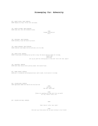 Screenplay for: Adversity
EXT. ADAM’S HOUSE. EARLY MORNING.
ADAM fumbles for keys. Unlock door and opens.
INT. ADAM’S KITCHEN. EARLY MORNING.
ADAM slams door shut and stumbles inside.
ADAM
(Sudden realisation)
Shit!
INT. STAIRCASE. EARLY MORNING.
ADAM drunkenly trips and walks up stairs.
INT. ADAM’S BEDROOM. EARLY MORNING.
ADAM stumbles round empty bottles and gets into his bed.
INT. ADAM’S ROOM. MORNING.
ADAM’S alarm goes off waking him up with a song. He starts getting ready for college.
ADAM’S MUM
(Shouting)
Get up you good for nothing pain in the arse! You’ll be late… Again!
INT. STAIRCASE. MORNING.
ADAM walks down stairs after getting ready. And leaves house.
EXT. ADAMS STREET. MORNING.
ADAM puts in earphones and background music gets louder. As he walks to college.
EXT. COLLEGE ROAD. MORNING.
SEAN approaches ADAM from behind and startles him
SEAN
(Excited)
Hey man, what(s)up?
ADAM
(Takes out earphones as they walk into car park)
Oh, hey. Nothin’ much, you?
EXT. COLLEGE CAR PARK. MORNING.
SEAN
Yeah! Buzzin’ after last night!
ADAM
(Notices Lucy from across the car park talking to her friend)
 