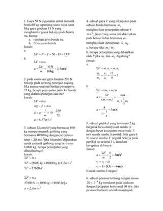 1. Gaya 50 N digunakan untuk menarik
benda10 kg sepanjang suatu meja datar.
Jika gaya gesekan 15 N yang
menghambat gerak bekerja pada benda
itu, hitung:
a. resultan gaya benda itu.
b. Percepatan benda.
Jawab:
a.
50 15 35NF F fΣ = − = − =
b.
235
3,5
10
N
m/s
kg
F ma
F
a
m
Σ =
Σ
= = =
2. pada suatu saat gaya hambat 250 N
bekerja pada seorang penerjun payung.
Jika massa penerjun berikut payungnya
75 kg, berapa percepatan jatuh ke bawah
yang dialami penerjun saat itu?
Jawab:
2
250
10
75
6,67 /
F ma
mg f ma
f
a g
m
a m s
Σ =
− =
= − = −
=
3. sebuah lokomotif yang bermassa 800
kg mampu menarik gerbong yang
bermassa 40000 kg dengan percepatan
tetap 1,20 2
m/s jika lokomotif digunakan
untuk menarik gerbong yang bermassa
16000 kg, berapa percepatan yang
dihasilkannya?
Jawab:
( )
( )
2
2
8000 40000 1,2 /
57600
57600 8000 16000
2,4 /
F ma
F kg kg m s
F N
F ma
N kg kg a
a m s
Σ =
Σ = + ×
Σ =
Σ =
= +
=
4. sebuah gaya F yang dikerjakan pada
sebuah benda bermassa 1m
menghasilkan percepatan sebesar 4
2
m/s . Gaya yang sama jika dikerjakan
pada benda kedua bermassa 2m
menghasilkan percepatan 12 2m .
a. berapa nilai 1 2/m m
b. berapa percepatan yang dihasilkan
oleh F jika 1m dan 2m digabung?
Jawab:
a.
1 1 2 2
1 2
2 1
12
3
4
F m a m a
m a
m a
Σ = =
= = =
b.
1 2
1
1 2
1 1
2
( )
1( )
3
4
3
1
1
3
m/s
F m m a
m aF
a
m m m m
a
Σ = +
Σ
= =
+ +
= =
+
5. sebuah partikel yang bermassa 2 kg
bergerak lurus menyusuri sumbu X
dengan besar kecepatan mula-mula 3
m/s searah sumbu X positif . bila gaya 6
N searah sumbu X negatif bekerja pada
partikel itu selama 3 s, tentukan
kecepatan akhirnya.
Jawab:
2
0
6
3
2
3 3(3) 6
m/s
m/s
t
t
F
a
m
v v at
v
Σ
= = =
= −
= − = −
Kearah sumbu X negatif
6. sebuah pesawat terbang dengan massa
3
20 10−
× kg mendarat pada landasan
dengan kecepatan horizontal 90 m/s. jika
pesawat berhenti setelah menempuh
 
