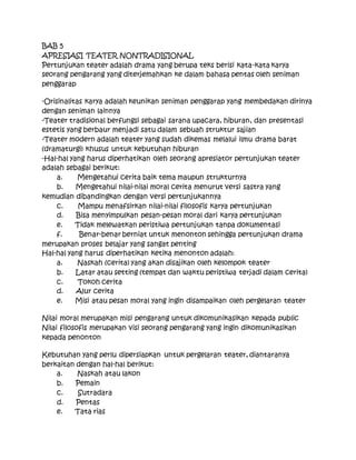 BAB 5
APRESIASI TEATER NONTRADISIONAL
Pertunjukan teater adalah drama yang berupa teks berisi kata-kata karya
seorang pengarang yang diterjemahkan ke dalam bahasa pentas oleh seniman
penggarap
-Orisinalitas karya adalah keunikan seniman penggarap yang membedakan dirinya
dengan seniman lainnya
-Teater tradisional berfungsi sebagai sarana upacara, hiburan, dan presentasi
estetis yang berbaur menjadi satu dalam sebuah struktur sajian
-Teater modern adalah teater yang sudah dikemas melalui ilmu drama barat
(dramaturgi) khusus untuk kebutuhan hiburan
-Hal-hal yang harus diperhatikan oleh seorang apresiator pertunjukan teater
adalah sebagai berikut:
a. Mengetahui cerita baik tema maupun strukturnya
b. Mengetahui nilai-nilai moral cerita menurut versi sastra yang
kemudian dibandingkan dengan versi pertunjukannya
c. Mampu menafsirkan nilai-nilai filosofis karya pertunjukan
d. Bisa menyimpulkan pesan-pesan moral dari karya pertunjukan
e. Tidak melewatkan peristiwa pertunjukan tanpa dokumentasi
f. Benar-benar berniat untuk menonton sehingga pertunjukan drama
merupakan proses belajar yang sangat penting
Hal-hal yang harus diperhatikan ketika menonton adalah:
a. Naskah (cerita) yang akan disajikan oleh kelompok teater
b. Latar atau setting (tempat dan waktu peristiwa terjadi dalam cerita)
c. Tokoh cerita
d. Alur cerita
e. Misi atau pesan moral yang ingin disampaikan oleh pergelaran teater
Nilai moral merupakan misi pengarang untuk dikomunikasikan kepada public
Nilai filosofis merupakan visi seorang pengarang yang ingin dikomunikasikan
kepada penonton
Kebutuhan yang perlu dipersiapkan untuk pergelaran teater, diantaranya
berkaitan dengan hal-hal berikut:
a. Naskah atau lakon
b. Pemain
c. Sutradara
d. Pentas
e. Tata rias
 