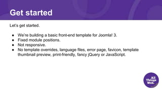 Get started
Let’s get started.
● We’re building a basic front-end template for Joomla! 3.
● Fixed module positions.
● Not responsive.
● No template overrides, language files, error page, favicon, template
thumbnail preview, print-friendly, fancy jQuery or JavaScript.
 