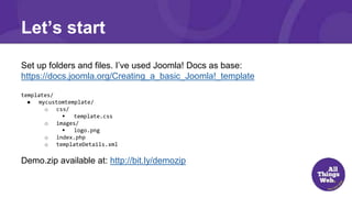 Let’s start
Set up folders and files. I’ve used Joomla! Docs as base:
https://docs.joomla.org/Creating_a_basic_Joomla!_template
templates/
● mycustomtemplate/
o css/
 template.css
o images/
 logo.png
o index.php
o templateDetails.xml
Demo.zip available at: http://bit.ly/demozip
 