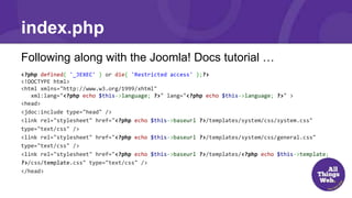 index.php
Following along with the Joomla! Docs tutorial …
<?php defined( '_JEXEC' ) or die( 'Restricted access' );?>
<!DOCTYPE html>
<html xmlns="http://www.w3.org/1999/xhtml"
xml:lang="<?php echo $this->language; ?>" lang="<?php echo $this->language; ?>" >
<head>
<jdoc:include type="head" />
<link rel="stylesheet" href="<?php echo $this->baseurl ?>/templates/system/css/system.css"
type="text/css" />
<link rel="stylesheet" href="<?php echo $this->baseurl ?>/templates/system/css/general.css"
type="text/css" />
<link rel="stylesheet" href="<?php echo $this->baseurl ?>/templates/<?php echo $this->template;
?>/css/template.css" type="text/css" />
</head>
 