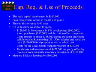 Cap. Req. & Use of Proceeds The peak capital requirement is $500,000 Peak requirement occurs in month 9 of year 1 Time to first revenue is 60 days Up to this time we expect to spend; $129,000 in investments in SW development ($60,000), server purchases ($55,000) and the rest in office equipment Costs amount to about $348,000 during the same timeframe split into sales & marketing ($91,500), salaries and social on costs ($176,000 for 4 people) as well as other costs Costs for the Local Sports Support Program of $36,000 Total costs and investments of $477,500 are partly offset by revenues from primarily secondary advertisers of $150,000 Memory Flicks is looking for $500,000 