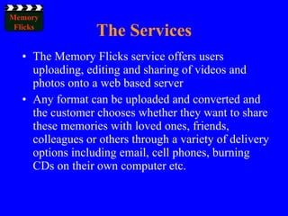 The Services The Memory Flicks service offers users uploading, editing and sharing of videos and photos onto a web based server Any format can be uploaded and converted and the customer chooses whether they want to share these memories with loved ones, friends, colleagues or others through a variety of delivery options including email, cell phones, burning CDs on their own computer etc. 