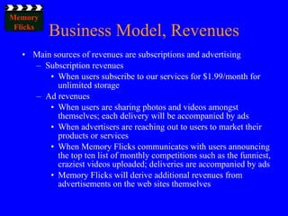Business Model, Revenues Main sources of revenues are subscriptions and advertising Subscription revenues When users subscribe to our services for $1.99/month for unlimited storage Ad revenues When users are sharing photos and videos amongst themselves; each delivery will be accompanied by ads When advertisers are reaching out to users to market their products or services When Memory Flicks communicates with users announcing the top ten list of monthly competitions such as the funniest, craziest videos uploaded; deliveries are accompanied by ads Memory Flicks will derive additional revenues from advertisements on the web sites themselves 