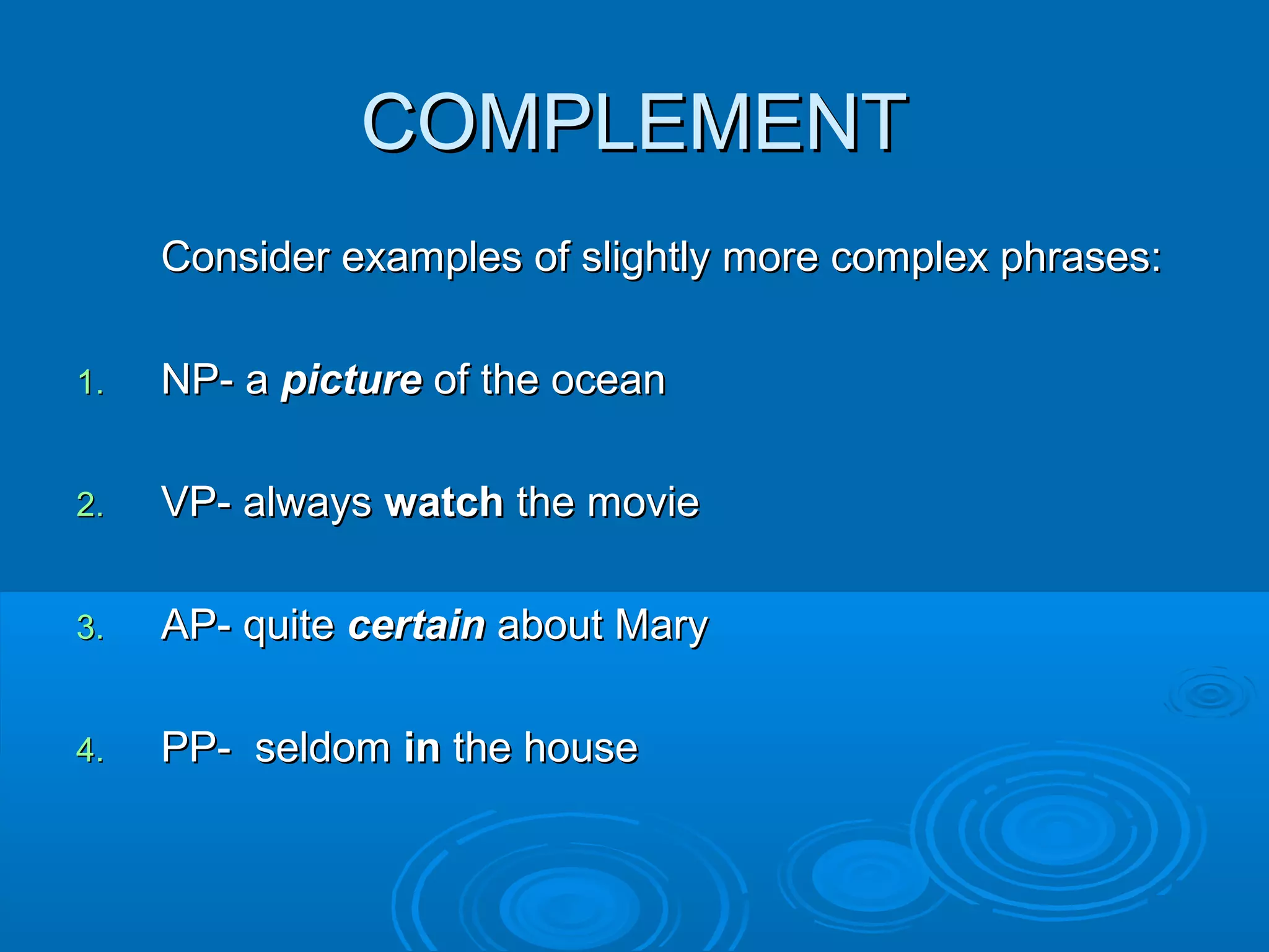 COMPLEMENTCOMPLEMENT
Consider examples of slightly more complex phrases:Consider examples of slightly more complex phrases:
1.1. NP- aNP- a picturepicture of the oceanof the ocean
2.2. VP- alwaysVP- always watchwatch the moviethe movie
3.3. AP- quiteAP- quite certaincertain about Maryabout Mary
4.4. PP- seldomPP- seldom inin the housethe house
 