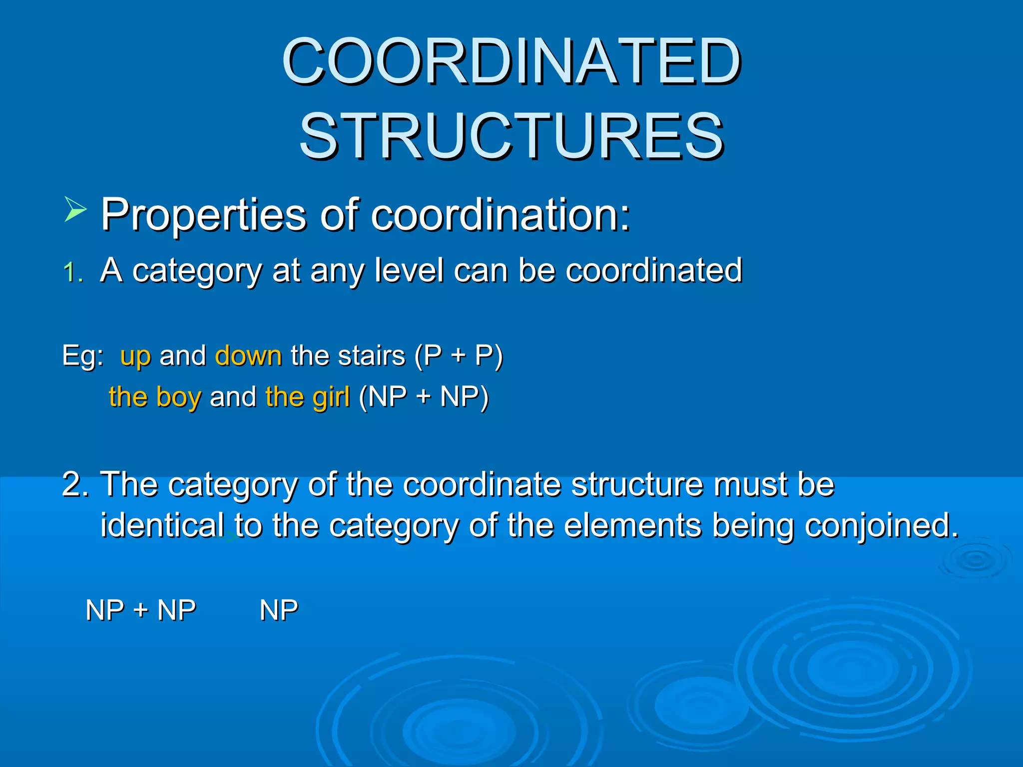 COORDINATEDCOORDINATED
STRUCTURESSTRUCTURES
 Properties of coordination:Properties of coordination:
1.1. A category at any level can be coordinatedA category at any level can be coordinated
Eg:Eg: upup andand downdown the stairs (P + P)the stairs (P + P)
the boythe boy andand the girlthe girl (NP + NP)(NP + NP)
2. The category of the coordinate structure must be2. The category of the coordinate structure must be
identical to the category of the elements being conjoined.identical to the category of the elements being conjoined.
NP + NP NPNP + NP NP
 