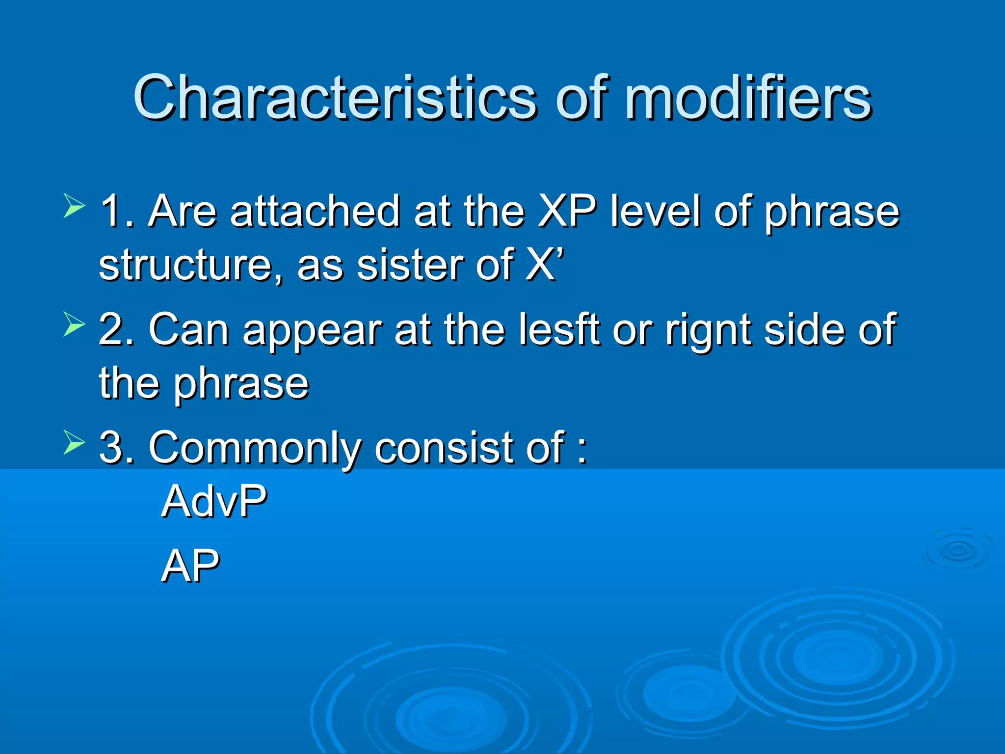 Characteristics of modifiersCharacteristics of modifiers
 1. Are attached at the XP level of phrase1. Are attached at the XP level of phrase
structure, as sister of X’structure, as sister of X’
 2. Can appear at the lesft or rignt side of2. Can appear at the lesft or rignt side of
the phrasethe phrase
 3. Commonly consist of :3. Commonly consist of :
AdvPAdvP
APAP
 
