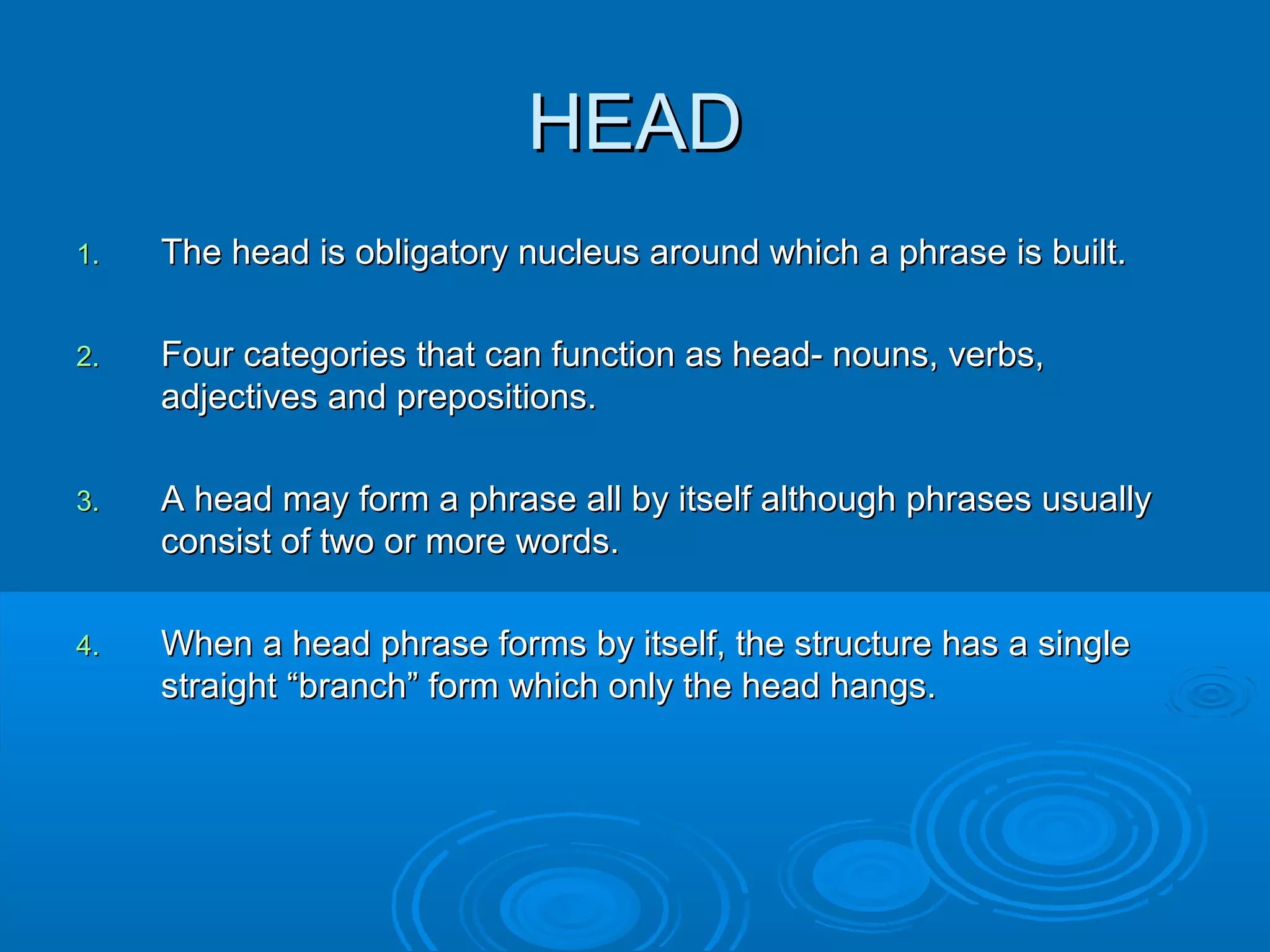 HEADHEAD
1.1. The head is obligatory nucleus around which a phrase is built.The head is obligatory nucleus around which a phrase is built.
2.2. Four categories that can function as head- nouns, verbs,Four categories that can function as head- nouns, verbs,
adjectives and prepositions.adjectives and prepositions.
3.3. A head may form a phrase all by itself although phrases usuallyA head may form a phrase all by itself although phrases usually
consist of two or more words.consist of two or more words.
4.4. When a head phrase forms by itself, the structure has a singleWhen a head phrase forms by itself, the structure has a single
straightstraight “branch” form which only the head hangs.“branch” form which only the head hangs.
 