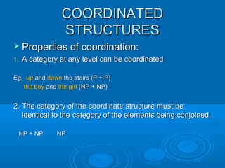 COORDINATEDCOORDINATED
STRUCTURESSTRUCTURES
 Properties of coordination:Properties of coordination:
1.1. A category at any level can be coordinatedA category at any level can be coordinated
Eg:Eg: upup andand downdown the stairs (P + P)the stairs (P + P)
the boythe boy andand the girlthe girl (NP + NP)(NP + NP)
2. The category of the coordinate structure must be2. The category of the coordinate structure must be
identical to the category of the elements being conjoined.identical to the category of the elements being conjoined.
NP + NP NPNP + NP NP
 