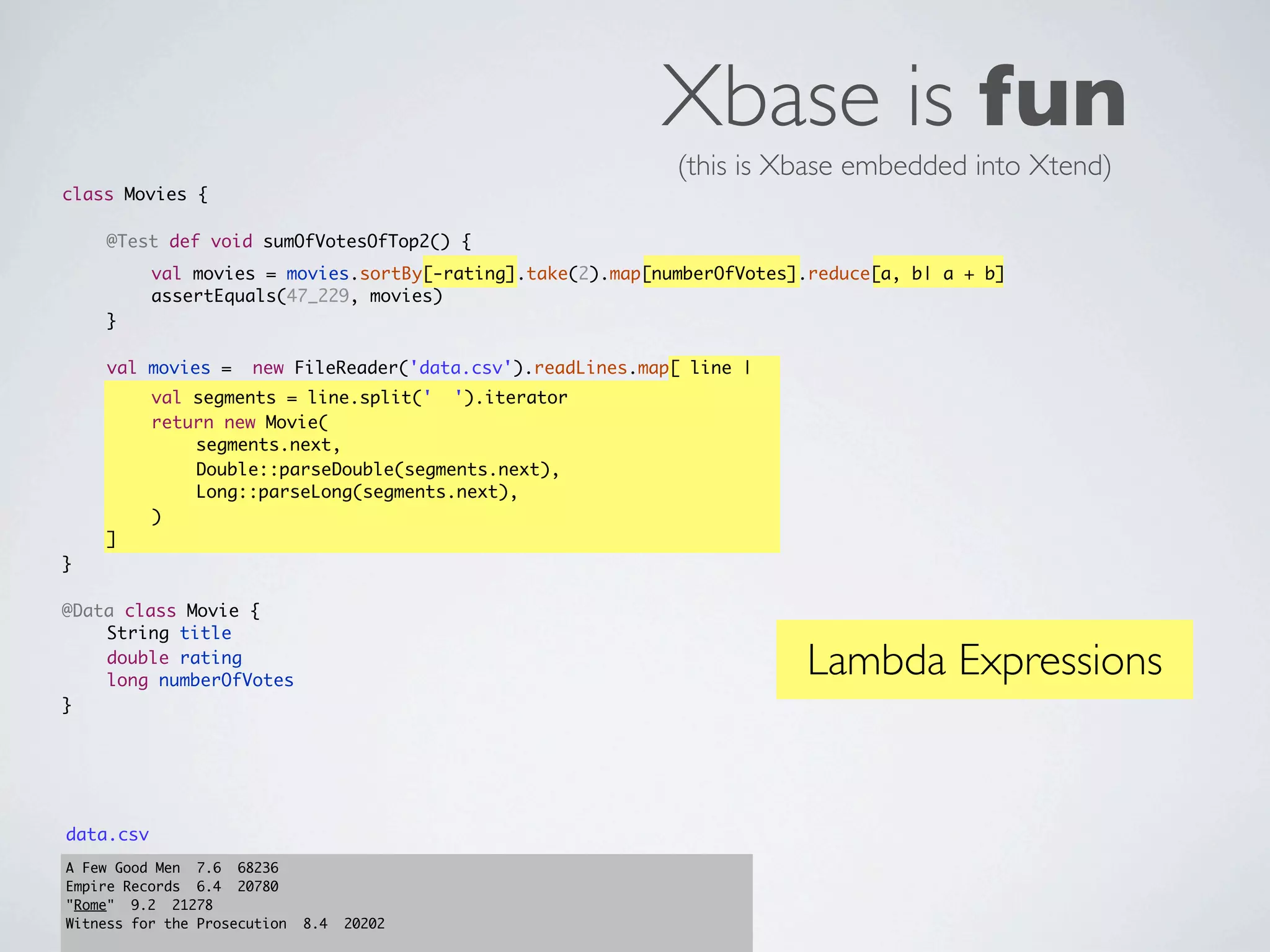 Xbase is fun
                                                              (this is Xbase embedded into Xtend)
class Movies {
	   	
	   @Test def void sumOfVotesOfTop2() {
	   	      val movies = movies.sortBy[-rating].take(2).map[numberOfVotes].reduce[a, b| a + b]
	   	      assertEquals(47_229, movies)
	   }
	
	   val movies =      new FileReader('data.csv').readLines.map[ line |
	   	      val segments = line.split(' ').iterator
	   	      return new Movie(
	   	      	   segments.next,
	   	      	   Double::parseDouble(segments.next),
	   	      	   Long::parseLong(segments.next),
	   	      )
	   ]
}

@Data class Movie {
	   String title
	
	
    double rating
    long numberOfVotes
                                                                         Lambda Expressions
}




data.csv
A Few Good Men 7.6 68236
Empire Records 6.4 20780
"Rome" 9.2 21278
Witness for the Prosecution   8.4   20202
 