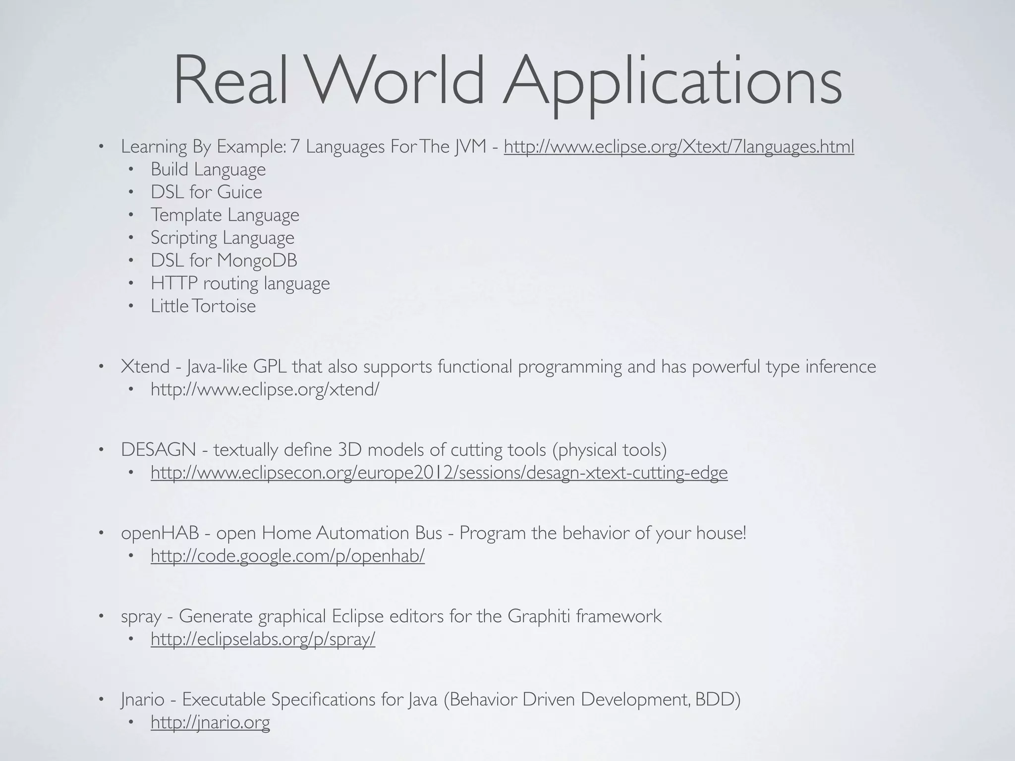 Real World Applications
•   Learning By Example: 7 Languages For The JVM - http://www.eclipse.org/Xtext/7languages.html
     • Build Language
     • DSL for Guice
     • Template Language
     • Scripting Language
     • DSL for MongoDB
     • HTTP routing language
     • Little Tortoise


•   Xtend - Java-like GPL that also supports functional programming and has powerful type inference
    • http://www.eclipse.org/xtend/


•   DESAGN - textually deﬁne 3D models of cutting tools (physical tools)
    • http://www.eclipsecon.org/europe2012/sessions/desagn-xtext-cutting-edge


•   openHAB - open Home Automation Bus - Program the behavior of your house!
     • http://code.google.com/p/openhab/


•   spray - Generate graphical Eclipse editors for the Graphiti framework
     • http://eclipselabs.org/p/spray/


•   Jnario - Executable Speciﬁcations for Java (Behavior Driven Development, BDD)
     • http://jnario.org
 