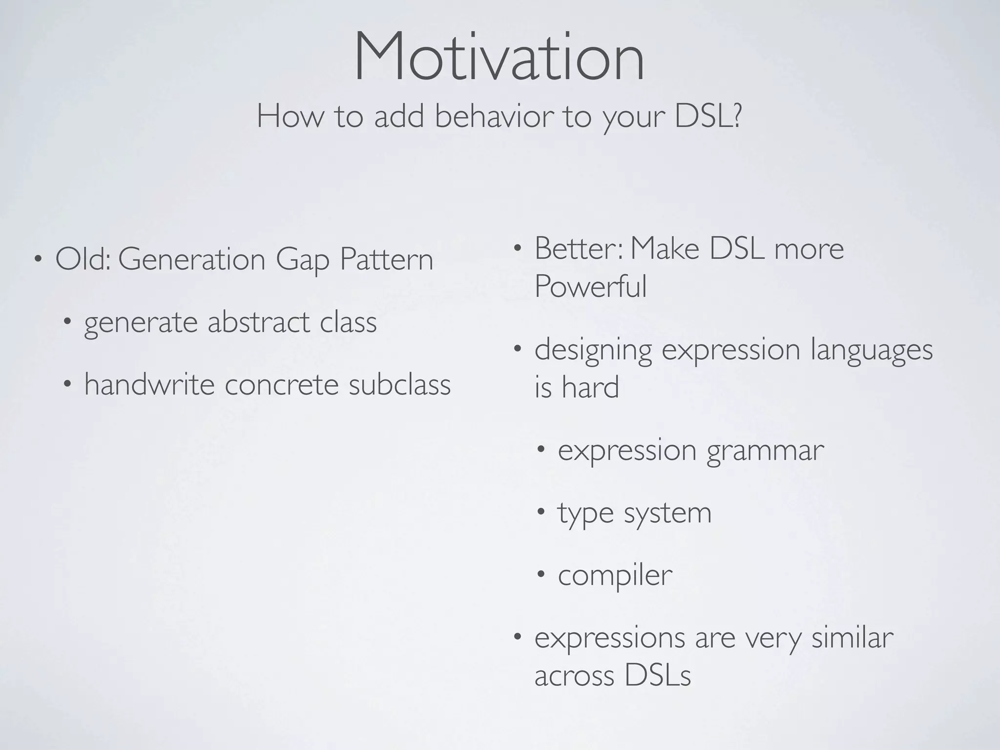 Motivation
                     How to add behavior to your DSL?


•   Old: Generation Gap Pattern       •   Better: Make DSL more
                                          Powerful
    •   generate abstract class
                                      •   designing expression languages
    •   handwrite concrete subclass       is hard
                                          •   expression grammar
                                          •   type system
                                          •   compiler
                                      •   expressions are very similar
                                          across DSLs
 