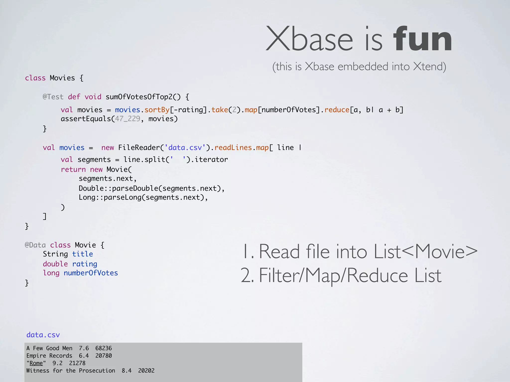 Xbase is fun
                                                              (this is Xbase embedded into Xtend)
class Movies {
	   	
	   @Test def void sumOfVotesOfTop2() {
	   	      val movies = movies.sortBy[-rating].take(2).map[numberOfVotes].reduce[a, b| a + b]
	   	      assertEquals(47_229, movies)
	   }
	
	   val movies =      new FileReader('data.csv').readLines.map[ line |
	   	      val segments = line.split(' ').iterator
	   	      return new Movie(
	   	      	   segments.next,
	   	      	   Double::parseDouble(segments.next),
	   	      	   Long::parseLong(segments.next),
	   	      )
	   ]
}



                                                       1. Read ﬁle into List<Movie>
@Data class Movie {
	   String title
	   double rating
	
}
    long numberOfVotes
                                                       2. Filter/Map/Reduce List

data.csv
A Few Good Men 7.6 68236
Empire Records 6.4 20780
"Rome" 9.2 21278
Witness for the Prosecution   8.4   20202
 