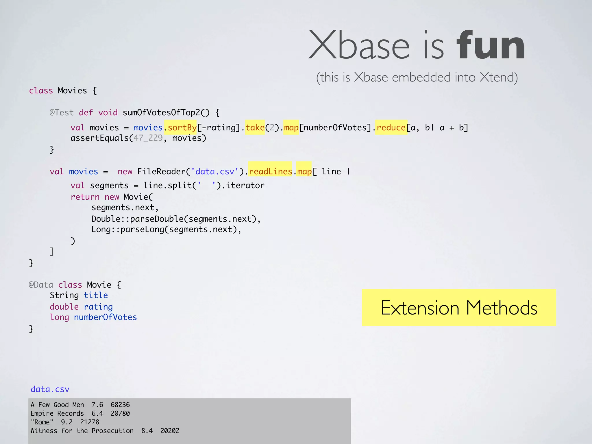 Xbase is fun
                                                              (this is Xbase embedded into Xtend)
class Movies {
	   	
	   @Test def void sumOfVotesOfTop2() {
	   	      val movies = movies.sortBy[-rating].take(2).map[numberOfVotes].reduce[a, b| a + b]
	   	      assertEquals(47_229, movies)
	   }
	
	   val movies =      new FileReader('data.csv').readLines.map[ line |
	   	      val segments = line.split(' ').iterator
	   	      return new Movie(
	   	      	   segments.next,
	   	      	   Double::parseDouble(segments.next),
	   	      	   Long::parseLong(segments.next),
	   	      )
	   ]
}

@Data class Movie {
	   String title
	
	
    double rating
    long numberOfVotes
                                                                          Extension Methods
}




data.csv
A Few Good Men 7.6 68236
Empire Records 6.4 20780
"Rome" 9.2 21278
Witness for the Prosecution   8.4   20202
 