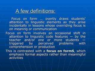 A few definitions: Focus on form … overtly draws students’ attention to linguistic elements as they arise incidentally in lessons whose overriding focus is on meaning or communication Focus on form involves an occasional shift in attention to linguistic code features — by the teacher and/or one or more students — triggered by perceived problems with comprehension or production This is contrasted with a  focus on formS , which emphasis formal aspects rather than meaningful activities 