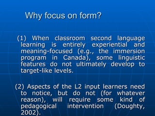 Why focus on form?   (1) When classroom second language learning is entirely experiential and meaning-focused (e.g., the immersion program in Canada), some linguistic features do not ultimately develop to target-like levels.   (2) Aspects of the L2 input learners need to notice, but do not (for whatever reason), will require some kind of pedagogical intervention (Doughty, 2002).   