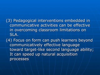 (3) Pedagogical interventions embedded in communicative activities can be effective in overcoming classroom limitations on SLA. (4) Focus on form can push learners beyond communicatively effective language toward target-like second language ability; It can speed up natural acquisition processes 