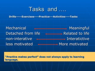 Tasks  and …. Mechanical Detached from life non-interative  less motivated Meaningful Related to life Interatictive More motivated  Drills-----Exercises----Practice---Activities----Tasks “ Practice makes perfect” does not always apply to learning language. 