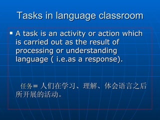 Tasks in language classroom A task is an activity or action which is carried out as the result of processing or understanding language ( i.e.as a response).   任务 = 人们在学习、理解、体会语言之后所开展的活动。 
