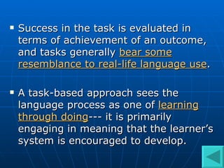 Success in the task is evaluated in terms of achievement of an outcome, and tasks generally  bear some resemblance to real-life language use .  A task-based approach sees the language process as one of  learning through doing --- it is primarily engaging in meaning that the learner’s system is encouraged to develop.  