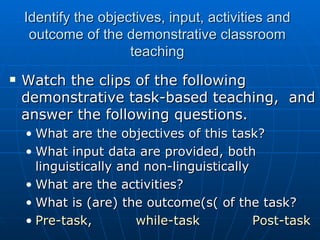 Identify the objectives, input, activities and outcome of the demonstrative classroom teaching Watch the clips of the following demonstrative task-based teaching,  and answer the following questions.  What are the objectives of this task? What input data are provided, both linguistically and non-linguistically What are the activities? What is (are) the outcome(s( of the task? Pre-task ,  while-task    Post-task   