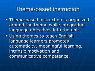 Theme-based instruction Theme-based instruction is organized around the theme while integrating language objectives into the unit.  Using themes to teach English language learners promotes automaticity, meaningful learning, intrinsic motivation and communicative competence.  