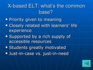 X-based ELT: what’s the common base?  Priority given to meaning  Closely related with learners’ life experience Supported by a rich supply of accessible resources Students greatly motivated  Just-in-case vs. just-in-need  