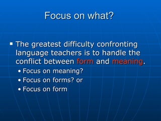 Focus on what?  The greatest difficulty confronting language teachers is to handle the conflict between  form  and  meaning .  Focus on meaning?  Focus on forms? or Focus on form 