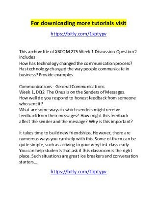 For downloading more tutorials visit 
https://bitly.com/1xptypv 
This archive file of XBCOM 275 Week 1 Discussion Question 2 
includes: 
How has technology changed the communication process? 
Has technology changed the way people communicate in 
business? Provide examples. 
Communications - General Communications 
Week 1, DQ2: The Onus Is on the Senders of Messages. 
How well do you respond to honest feedback from someone 
who sent it? 
What are some ways in which senders might receive 
feedback from their messages? How might this feedback 
affect the sender and the message? Why is this important? 
It takes time to build new friendships. However, there are 
numerous ways you can help with this. Some of them can be 
quite simple, such as arriving to your very first class early. 
You can help students that ask if this classroom is the right 
place. Such situations are great ice breakers and conversation 
starters.... 
https://bitly.com/1xptypv 
